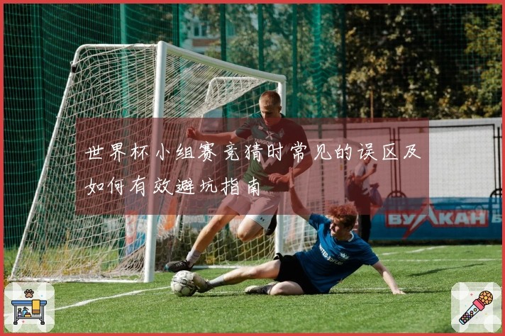 世界杯小组赛竞猜时常见的误区及如何有效避坑指南